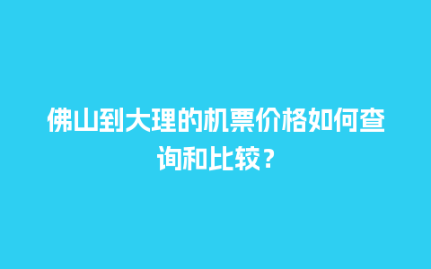 佛山到大理的机票价格如何查询和比较？