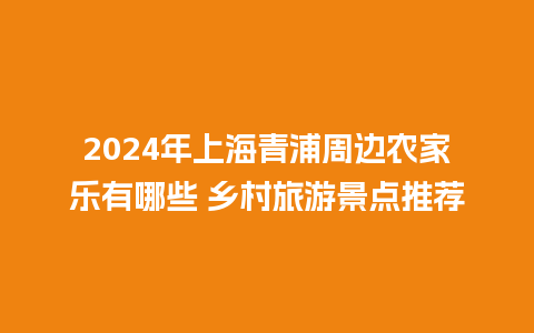 2024年上海青浦周边农家乐有哪些 乡村旅游景点推荐