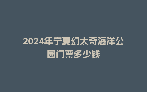 2024年宁夏幻太奇海洋公园门票多少钱