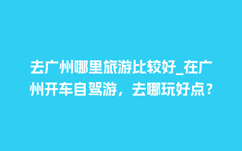 去广州哪里旅游比较好_在广州开车自驾游，去哪玩好点？