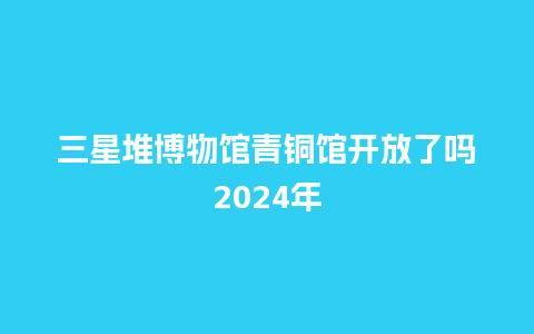 三星堆博物馆青铜馆开放了吗2024年