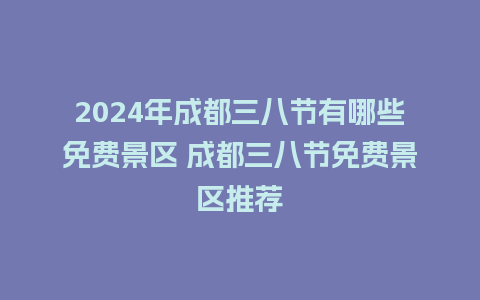 2024年成都三八节有哪些免费景区 成都三八节免费景区推荐