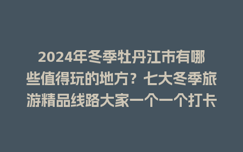 2024年冬季牡丹江市有哪些值得玩的地方？七大冬季旅游精品线路大家一个一个打卡