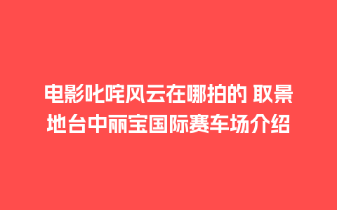 电影叱咤风云在哪拍的 取景地台中丽宝国际赛车场介绍