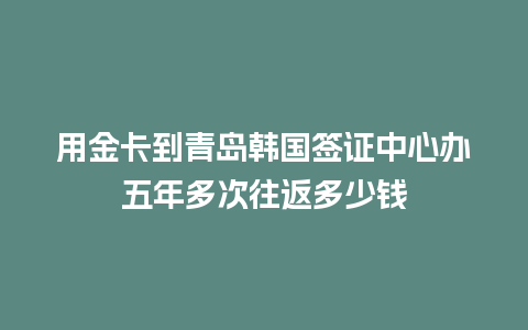 用金卡到青岛韩国签证中心办五年多次往返多少钱