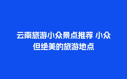 云南旅游小众景点推荐 小众但绝美的旅游地点