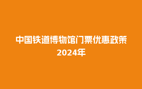 中国铁道博物馆门票优惠政策2024年