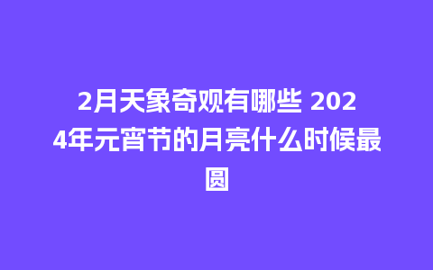 2月天象奇观有哪些 2024年元宵节的月亮什么时候最圆