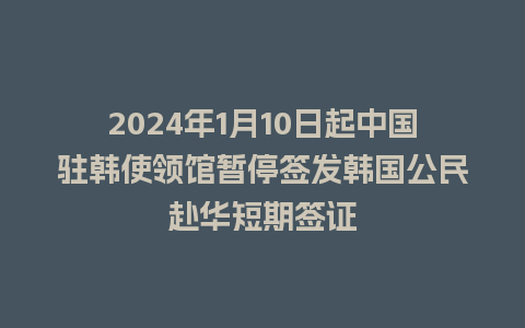 2024年1月10日起中国驻韩使领馆暂停签发韩国公民赴华短期签证