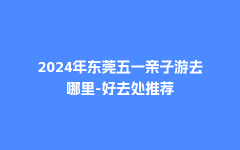 2024年东莞五一亲子游去哪里-好去处推荐