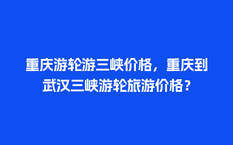 重庆游轮游三峡价格，重庆到武汉三峡游轮旅游价格？