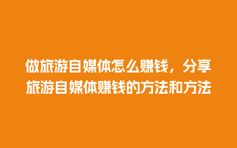 做旅游自媒体怎么赚钱，分享旅游自媒体赚钱的方法和方法