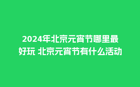 2024年北京元宵节哪里最好玩 北京元宵节有什么活动