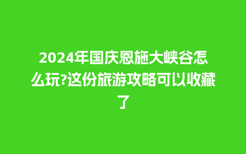 2024年国庆恩施大峡谷怎么玩?这份旅游攻略可以收藏了