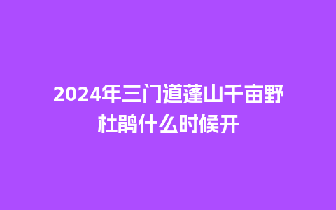 2024年三门道蓬山千亩野杜鹃什么时候开