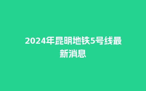 2024年昆明地铁5号线最新消息