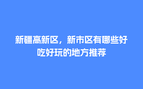 新疆高新区，新市区有哪些好吃好玩的地方推荐