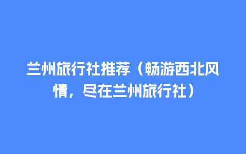 兰州旅行社推荐（畅游西北风情，尽在兰州旅行社）