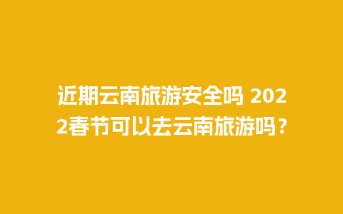 近期云南旅游安全吗 2022春节可以去云南旅游吗？