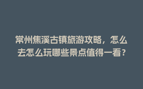 常州焦溪古镇旅游攻略，怎么去怎么玩哪些景点值得一看？