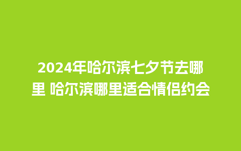 2024年哈尔滨七夕节去哪里 哈尔滨哪里适合情侣约会