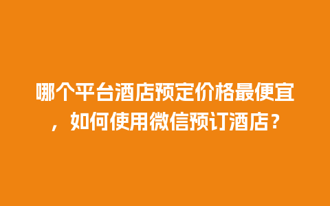 哪个平台酒店预定价格最便宜，如何使用微信预订酒店？