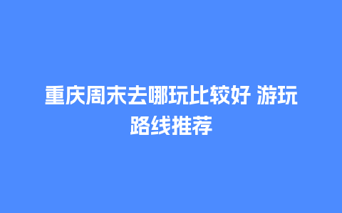 重庆周末去哪玩比较好 游玩路线推荐