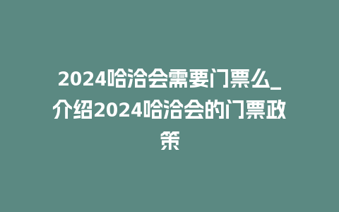 2024哈洽会需要门票么_介绍2024哈洽会的门票政策