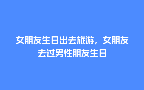 女朋友生日出去旅游，女朋友去过男性朋友生日