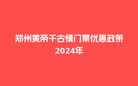 郑州黄帝千古情门票优惠政策2024年