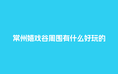 常州嬉戏谷周围有什么好玩的