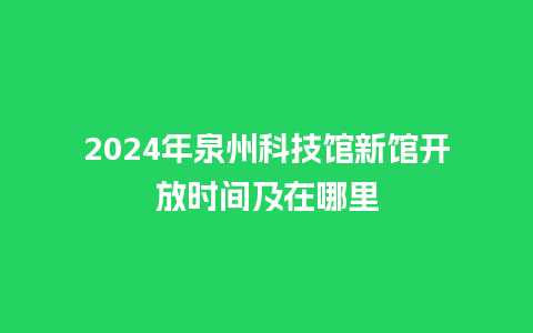 2024年泉州科技馆新馆开放时间及在哪里