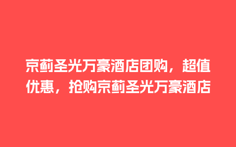 京蓟圣光万豪酒店团购，超值优惠，抢购京蓟圣光万豪酒店