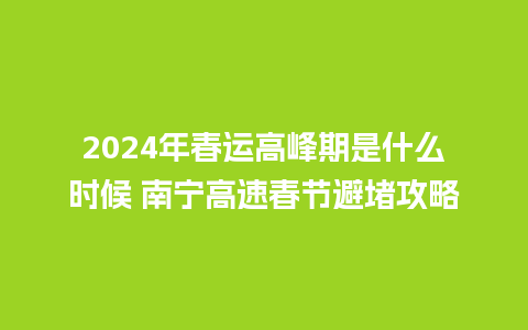 2024年春运高峰期是什么时候 南宁高速春节避堵攻略