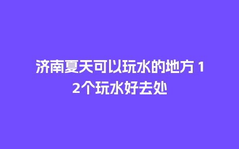 济南夏天可以玩水的地方 12个玩水好去处