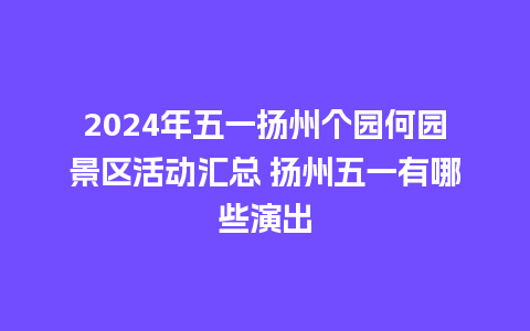 2024年五一扬州个园何园景区活动汇总 扬州五一有哪些演出