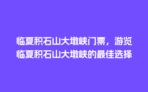 临夏积石山大墩峡门票，游览临夏积石山大墩峡的最佳选择