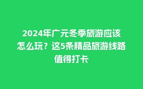 2024年广元冬季旅游应该怎么玩？这5条精品旅游线路值得打卡