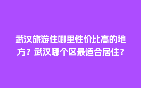 武汉旅游住哪里性价比高的地方？武汉哪个区最适合居住？