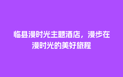 临县漫时光主题酒店，漫步在漫时光的美好旅程