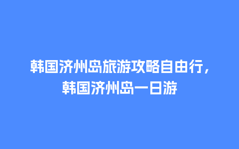 韩国济州岛旅游攻略自由行，韩国济州岛一日游