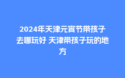 2024年天津元宵节带孩子去哪玩好 天津带孩子玩的地方