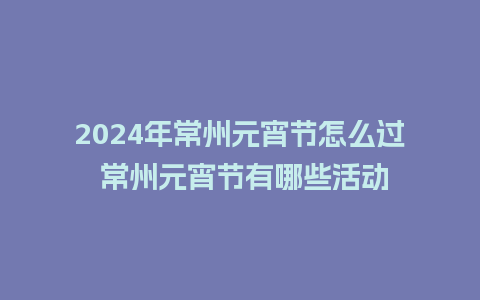 2024年常州元宵节怎么过 常州元宵节有哪些活动