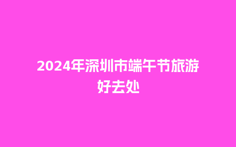 2024年深圳市端午节旅游好去处