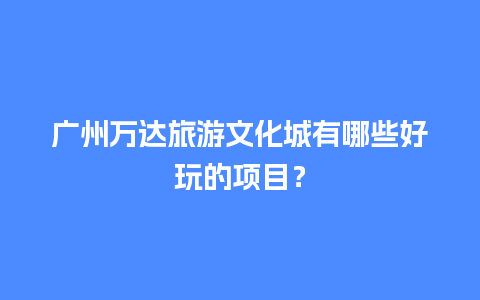 广州万达旅游文化城有哪些好玩的项目？