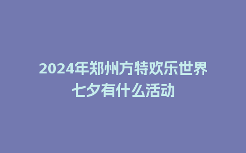 2024年郑州方特欢乐世界七夕有什么活动