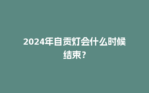 2024年自贡灯会什么时候结束？