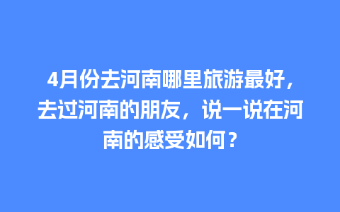 4月份去河南哪里旅游最好，去过河南的朋友，说一说在河南的感受如何？