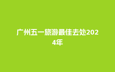 广州五一旅游最佳去处2024年