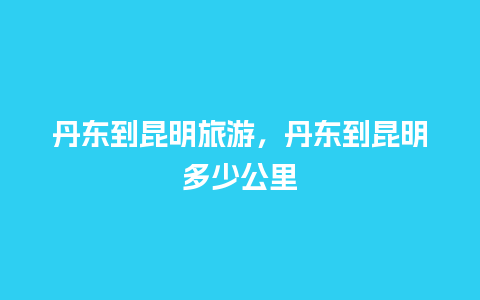 丹东到昆明旅游，丹东到昆明多少公里